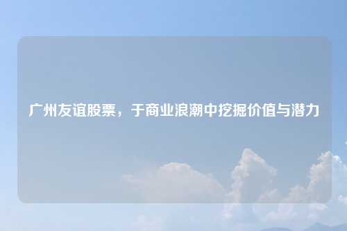 广州友谊股票，于商业浪潮中挖掘价值与潜力