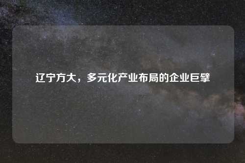 辽宁方大，多元化产业布局的企业巨擘