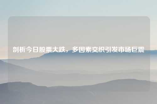 剖析今日股票大跌，多因素交织引发市场巨震