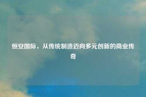 恒安国际，从传统制造迈向多元创新的商业传奇