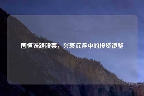 国恒铁路股票，兴衰沉浮中的投资镜鉴