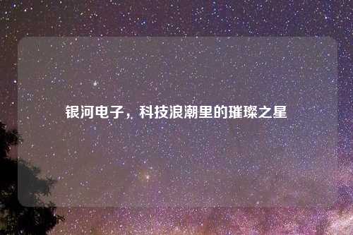 银河电子，科技浪潮里的璀璨之星