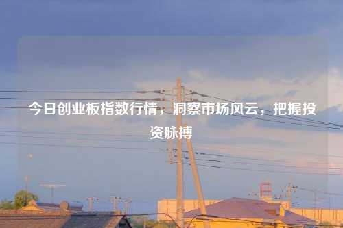 今日创业板指数行情，洞察市场风云，把握投资脉搏