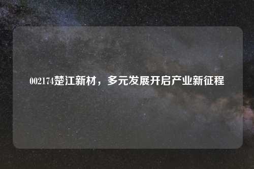 002174楚江新材，多元发展开启产业新征程