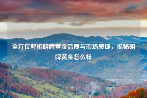 全方位解析明牌黄金品质与市场表现，揭秘明牌黄金怎么样