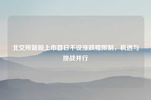 北交所新股上市首日不设涨跌幅限制，机遇与挑战并行