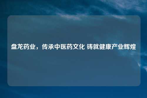 盘龙药业，传承中医药文化 铸就健康产业辉煌