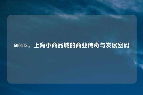 600415，上海小商品城的商业传奇与发展密码