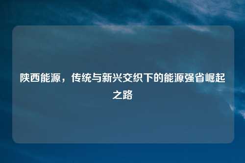 陕西能源，传统与新兴交织下的能源强省崛起之路