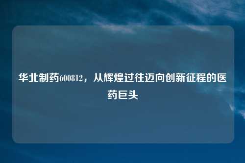 华北制药600812，从辉煌过往迈向创新征程的医药巨头