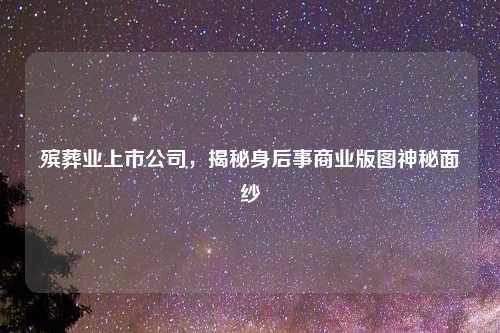 殡葬业上市公司，揭秘身后事商业版图神秘面纱