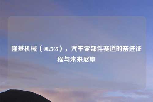 隆基机械（002363），汽车零部件赛道的奋进征程与未来展望