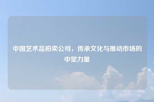 中国艺术品拍卖公司，传承文化与推动市场的中坚力量