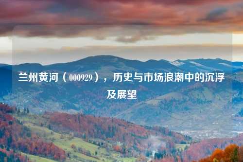 兰州黄河（000929），历史与市场浪潮中的沉浮及展望