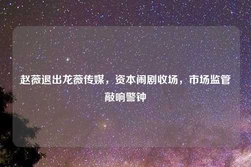 赵薇退出龙薇传媒，资本闹剧收场，市场监管敲响警钟