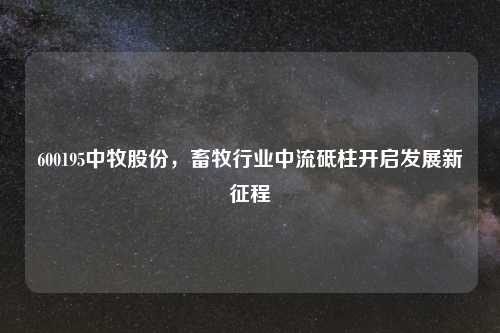 600195中牧股份，畜牧行业中流砥柱开启发展新征程