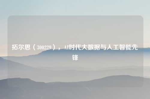 拓尔思（300229），AI时代大数据与人工智能先锋