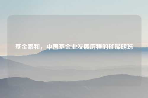 基金泰和，中国基金业发展历程的璀璨明珠