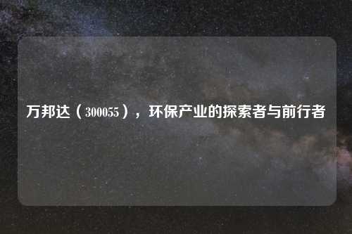 万邦达（300055），环保产业的探索者与前行者