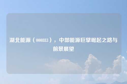 湖北能源（000883），中部能源巨擘崛起之路与前景展望
