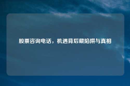 股票咨询电话，机遇背后藏陷阱与真相