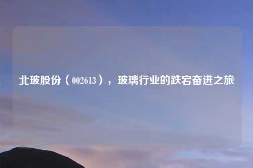 北玻股份（002613），玻璃行业的跌宕奋进之旅