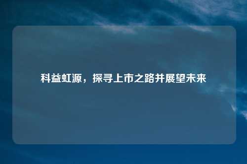 科益虹源，探寻上市之路并展望未来