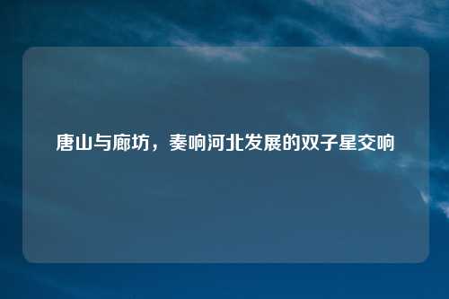 唐山与廊坊，奏响河北发展的双子星交响