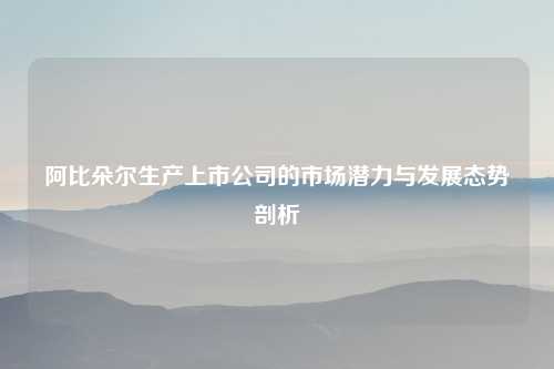 阿比朵尔生产上市公司的市场潜力与发展态势剖析