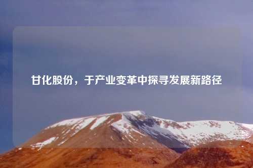甘化股份，于产业变革中探寻发展新路径