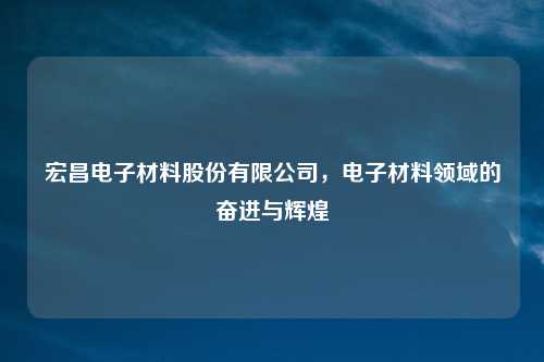 宏昌电子材料股份有限公司,电子材料领域的奋进与辉煌