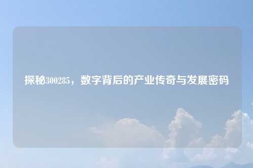 探秘300285,数字背后的产业传奇与发展密码