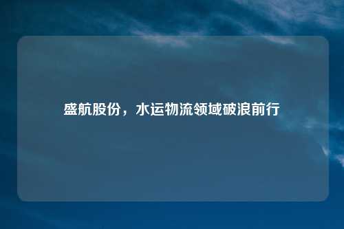 盛航股份，水运物流领域破浪前行