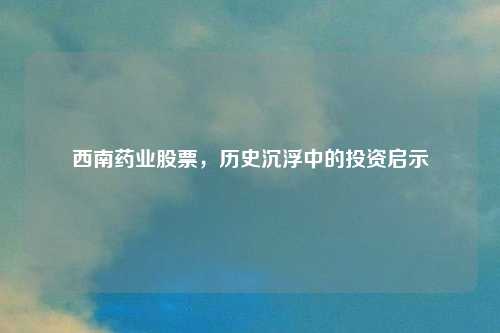 西南药业股票，历史沉浮中的投资启示
