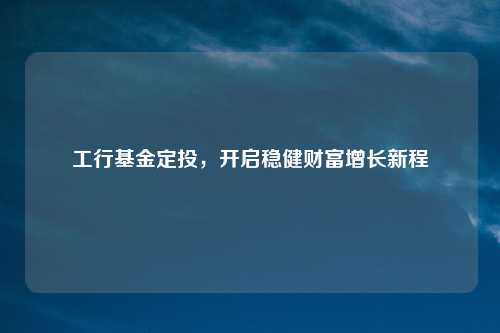 工行基金定投,开启稳健财富增长新程