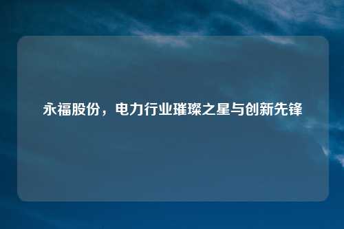 永福股份,电力行业璀璨之星与创新先锋
