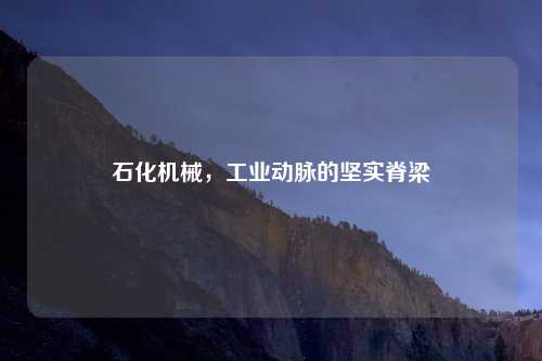石化机械，工业动脉的坚实脊梁