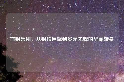 首钢集团，从钢铁巨擘到多元先锋的华丽转身