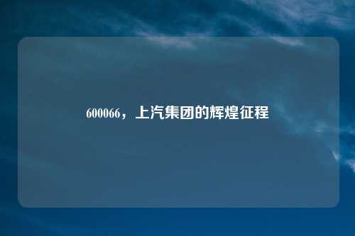 600066，上汽集团的辉煌征程