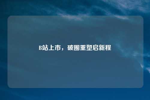 B站上市，破圈重塑启新程