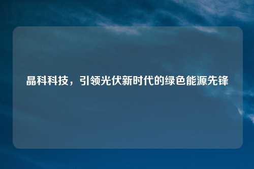 晶科科技，引领光伏新时代的绿色能源先锋
