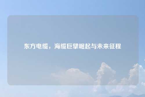 东方电缆，海缆巨擘崛起与未来征程