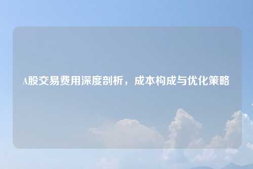 A股交易费用深度剖析,成本构成与优化策略