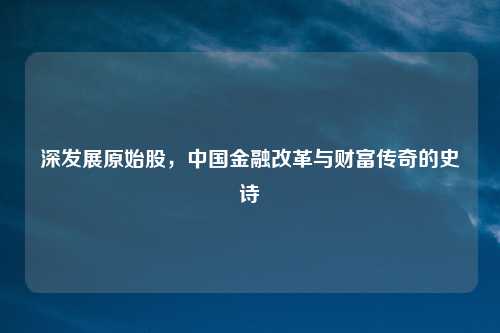 深发展原始股,中国金融改革与财富传奇的史诗