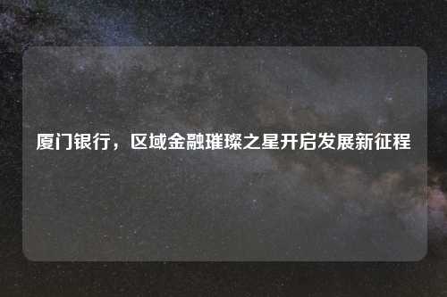 厦门银行,区域金融璀璨之星开启发展新征程