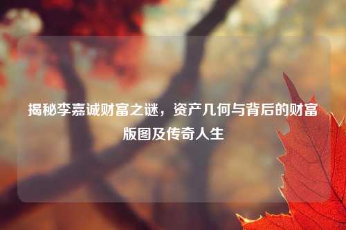 揭秘李嘉诚财富之谜,资产几何与背后的财富版图及传奇人生