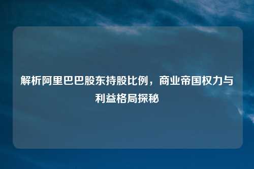 解析阿里巴巴股东持股比例，商业帝国权力与利益格局探秘
