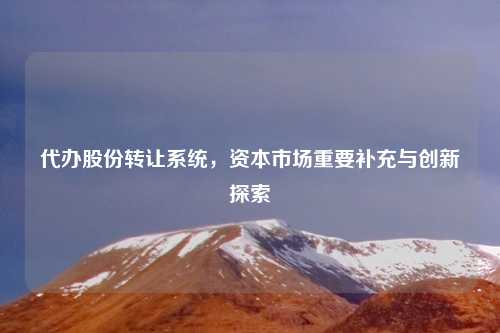 代办股份转让系统,资本市场重要补充与创新探索