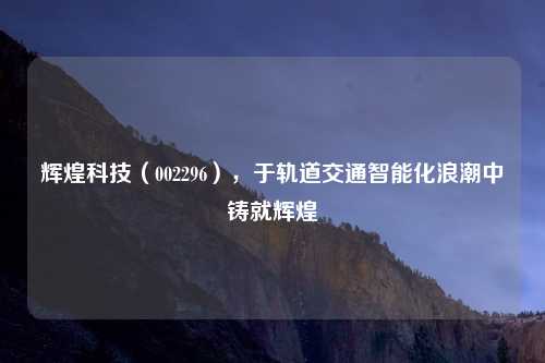 辉煌科技(002296),于轨道交通智能化浪潮中铸就辉煌