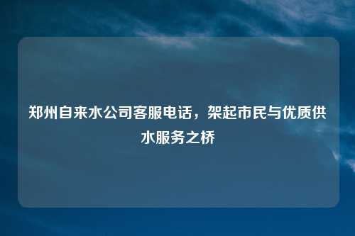 郑州自来水公司客服电话,架起市民与优质供水服务之桥